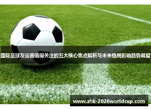 国际足球友谊赛值得关注的五大核心焦点解析与未来格局影响趋势展望 国际足球友谊赛值得关注的五大核心焦点解析与未来格局影响趋势展望